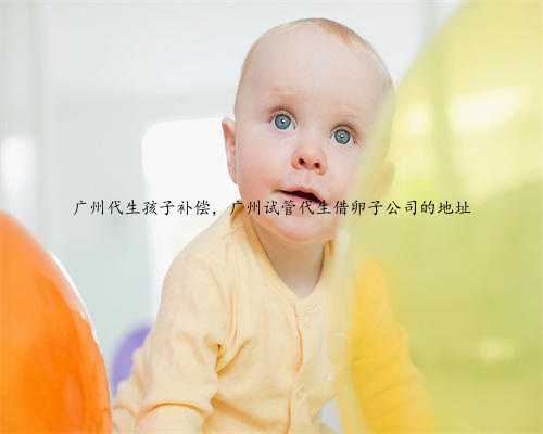 广州代生孩子补偿，广州试管代生借卵子公司的地址