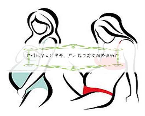 广州代孕大的中介，广州代孕需要结婚证吗？