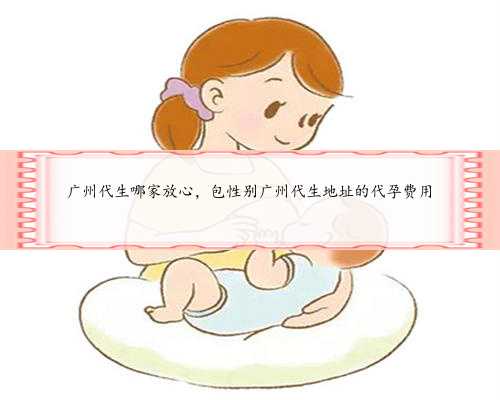 广州代生哪家放心，包性别广州代生地址的代孕费用