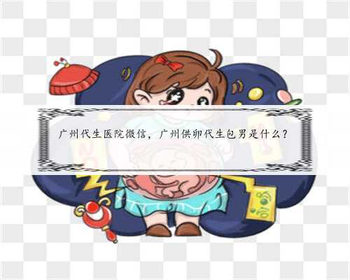 广州代生医院微信，广州供卵代生包男是什么？