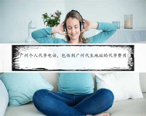 广州个人代孕电话，包性别广州代生地址的代孕费用