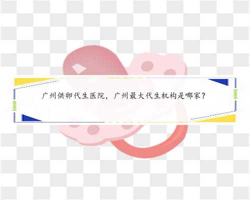广州供卵代生医院，广州最大代生机构是哪家？