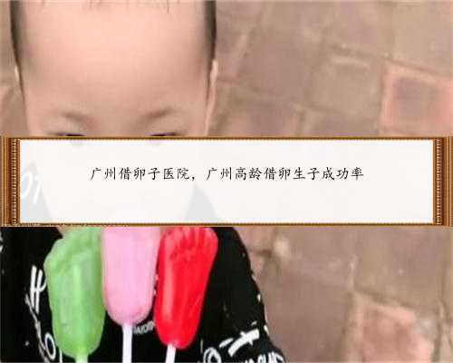广州借卵子医院，广州高龄借卵生子成功率