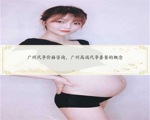 广州代孕价格咨询，广州高端代孕套餐的概念