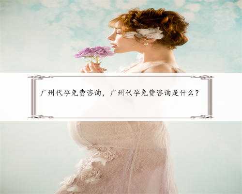 广州代孕免费咨询，广州代孕免费咨询是什么？