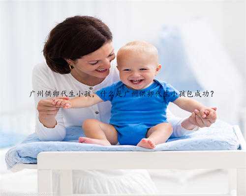 广州供卵代生小孩，什么是广州供卵代生小孩包成功？