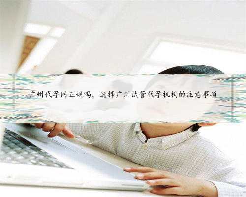 广州代孕网正规吗，选择广州试管代孕机构的注意事项