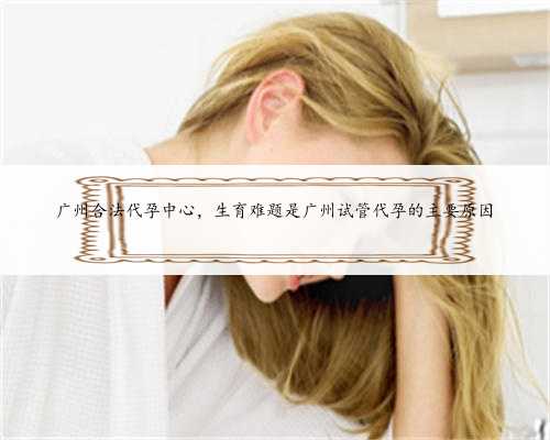 广州合法代孕中心，生育难题是广州试管代孕的主要原因