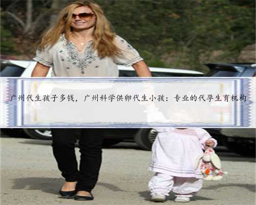 广州代生孩子多钱，广州科学供卵代生小孩：专业的代孕生育机构