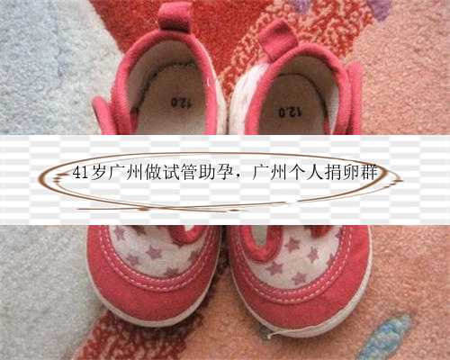 41岁广州做试管助孕，广州个人捐卵群