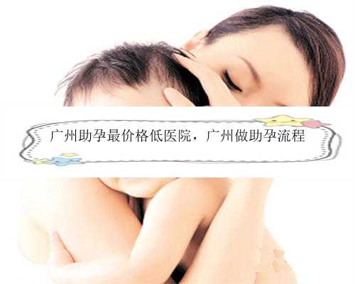 广州助孕最价格低医院，广州做助孕流程