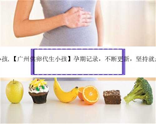 广州供卵生小孩,【广州供卵代生小孩】孕期记录，不断更新，坚持就是胜利（