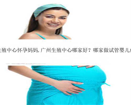 广州代孕生殖中心怀孕妈妈,广州生殖中心哪家好？哪家做试管婴儿成功率高？