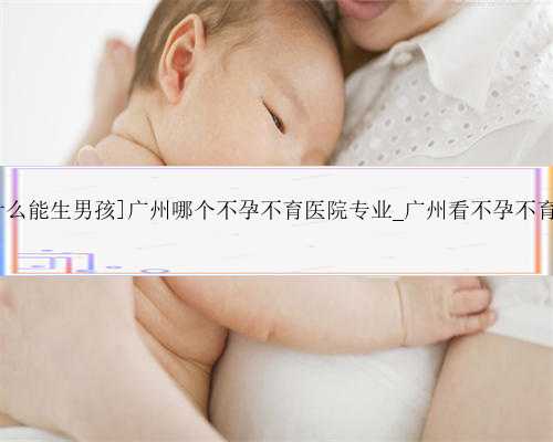 专业广州代孕多少钱,[男人多吃什么能生男孩]广州哪个不孕不育医院专业_广州