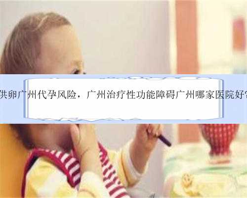 供卵广州代孕风险，广州治疗性功能障碍广州哪家医院好?