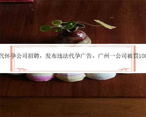 广州代怀孕公司招聘，发布违法代孕广告，广州一公司被罚100万元