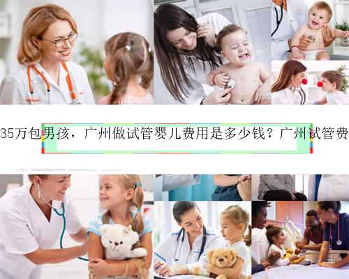 广州35万包男孩，广州做试管婴儿费用是多少钱？广州试管费用！