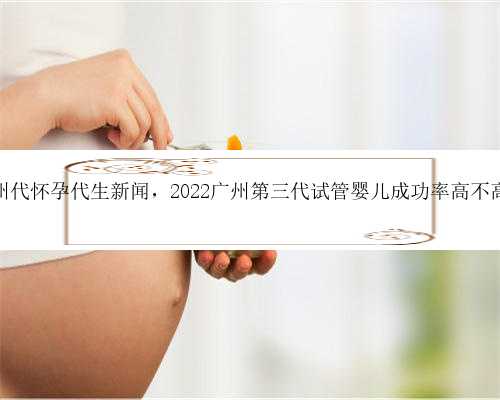 广州代怀孕代生新闻，2022广州第三代试管婴儿成功率高不高？