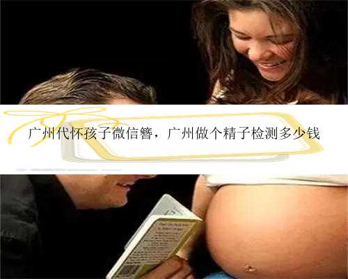 广州代怀孩子微信簪，广州做个精子检测多少钱