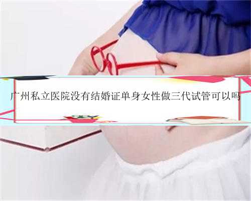 广州私立医院没有结婚证单身女性做三代试管可以吗