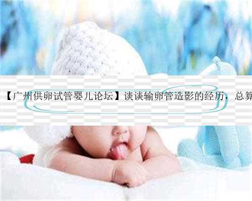 广州借卵代生包男孩论坛,【广州供卵试管婴儿论坛】谈谈输卵管造影的经历，