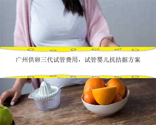 广州供卵三代试管费用，试管婴儿抗拮据方案