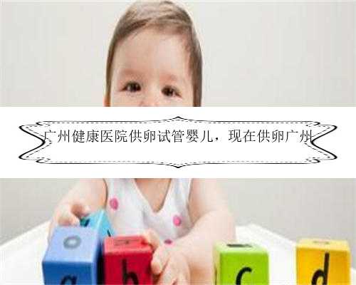 广州健康医院供卵试管婴儿，现在供卵广州