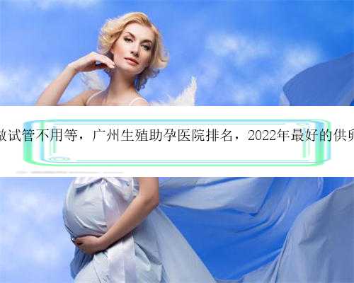 广州供卵做试管不用等，广州生殖助孕医院排名，2022年最好的供卵机构推荐