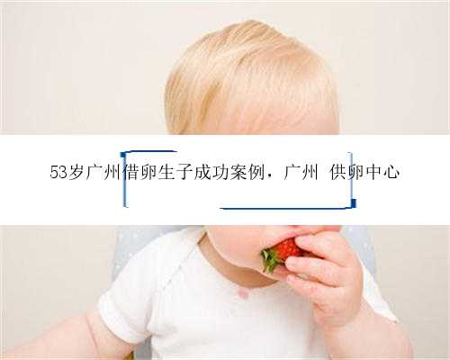 53岁广州借卵生子成功案例，广州 供卵中心