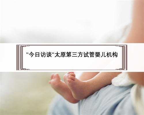＂今日访谈＂太原第三方试管婴儿机构